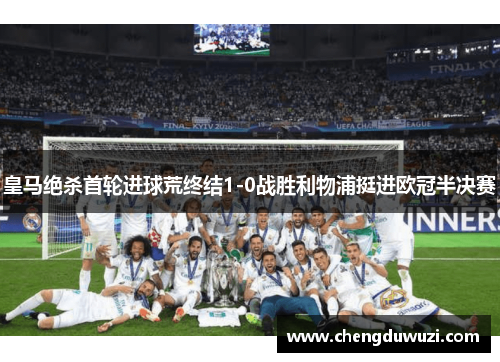 皇马绝杀首轮进球荒终结1-0战胜利物浦挺进欧冠半决赛